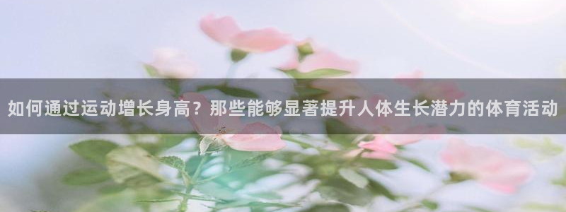 杏宇：如何通过运动增长身高？那些能够显著提升人体生长潜力的体育活动