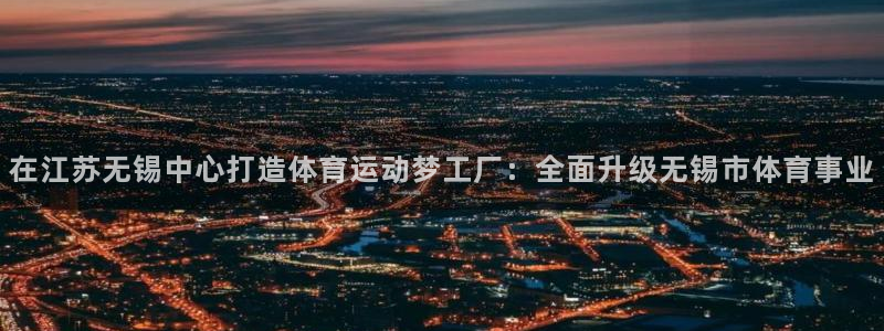 杏宇4注册：在江苏无锡中心打造体育运动梦工厂：全面升级无锡市体育事业