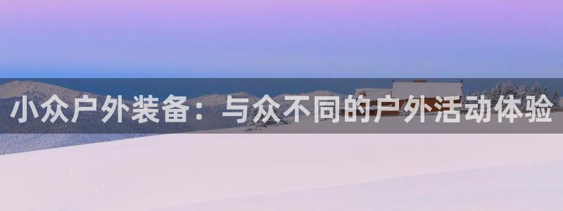 意昂3官网登录：小众户外装备：与众不同的户外活动体验